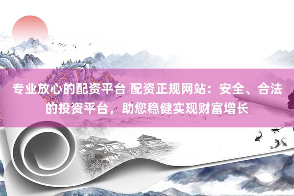专业放心的配资平台 配资正规网站：安全、合法的投资平台，助您稳健实现财富增长