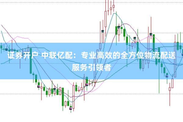 证券开户 中联亿配：专业高效的全方位物流配送服务引领者