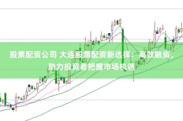 股票配资公司 大连股票配资新选择：高效融资，助力投资者把握市场机遇