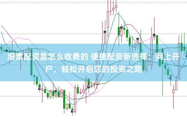 股票配资是怎么收费的 便捷配资新选择：网上开户，轻松开启您的投资之路