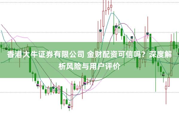 香港大牛证券有限公司 金财配资可信吗？深度解析风险与用户评价