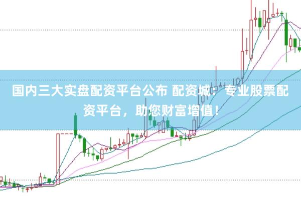 国内三大实盘配资平台公布 配资城：专业股票配资平台，助您财富增值！