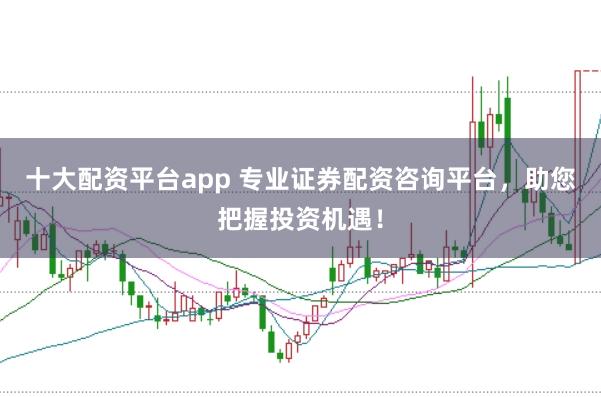 十大配资平台app 专业证券配资咨询平台，助您把握投资机遇！