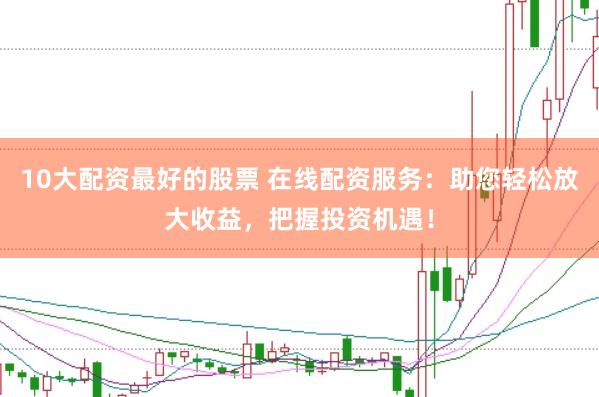 10大配资最好的股票 在线配资服务：助您轻松放大收益，把握投资机遇！