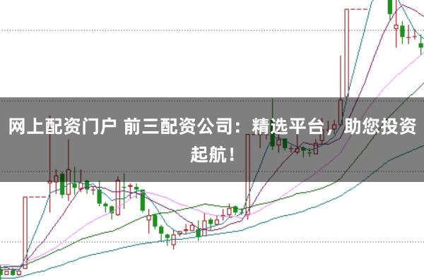 网上配资门户 前三配资公司：精选平台，助您投资起航！