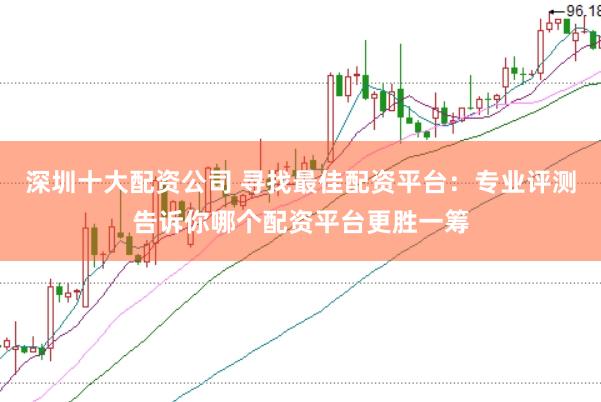深圳十大配资公司 寻找最佳配资平台：专业评测告诉你哪个配资平台更胜一筹