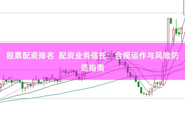 股票配资排名  配资业务信托：合规运作与风险防范指南