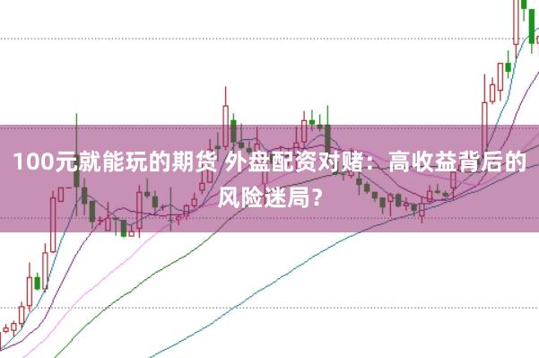 100元就能玩的期货 外盘配资对赌：高收益背后的风险迷局？