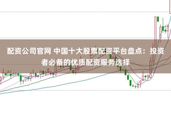 配资公司官网 中国十大股票配资平台盘点：投资者必备的优质配资服务选择