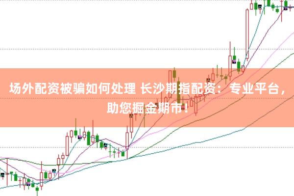 场外配资被骗如何处理 长沙期指配资：专业平台，助您掘金期市！