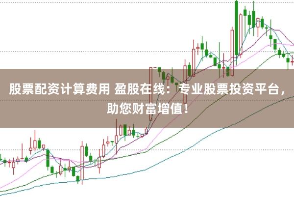 股票配资计算费用 盈股在线：专业股票投资平台，助您财富增值！