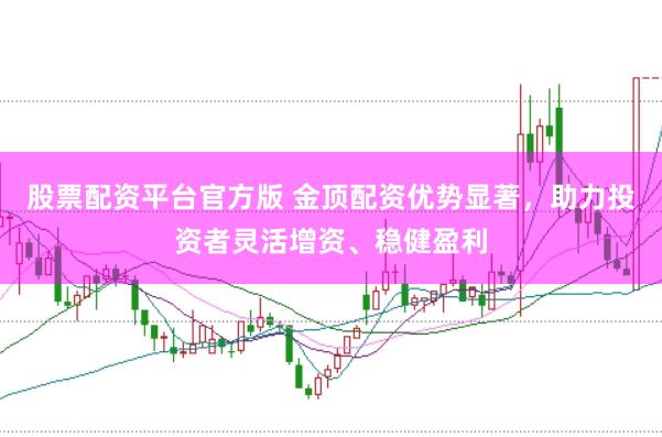 股票配资平台官方版 金顶配资优势显著，助力投资者灵活增资、稳健盈利