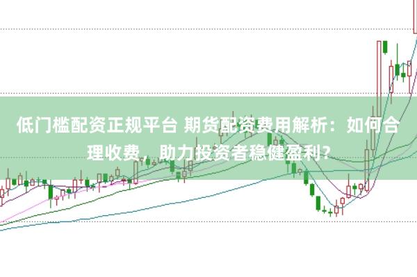 低门槛配资正规平台 期货配资费用解析：如何合理收费，助力投资者稳健盈利？
