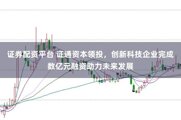 证券配资平台 证通资本领投，创新科技企业完成数亿元融资助力未来发展