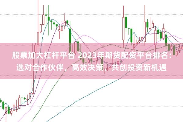 股票加大杠杆平台 2023年期货配资平台排名：选对合作伙伴，高效决策，共创投资新机遇