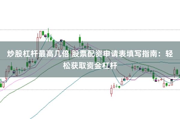 炒股杠杆最高几倍 股票配资申请表填写指南：轻松获取资金杠杆