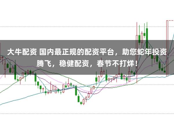大牛配资 国内最正规的配资平台，助您蛇年投资腾飞，稳健配资，春节不打烊！
