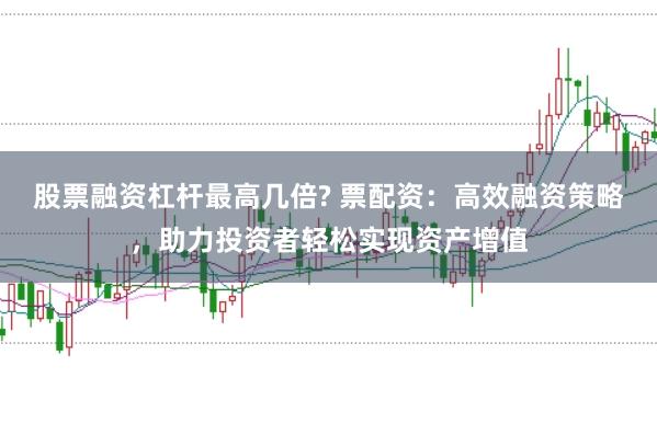 股票融资杠杆最高几倍? 票配资：高效融资策略，助力投资者轻松实现资产增值