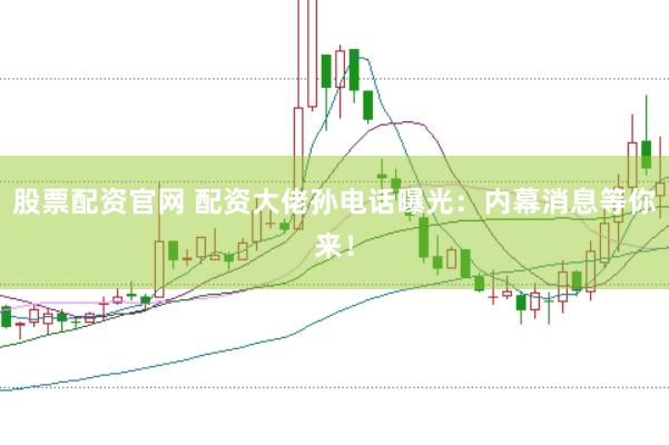 股票配资官网 配资大佬孙电话曝光：内幕消息等你来！