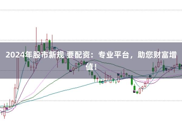 2024年股市新规 要配资：专业平台，助您财富增值！