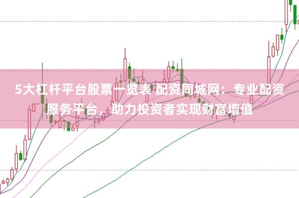 5大杠杆平台股票一览表 配资同城网：专业配资服务平台，助力投资者实现财富增值