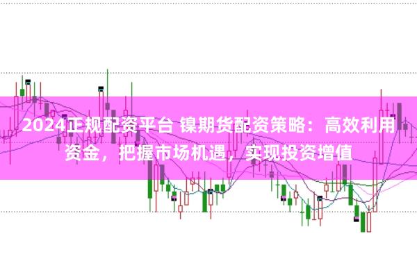 2024正规配资平台 镍期货配资策略：高效利用资金，把握市场机遇，实现投资增值