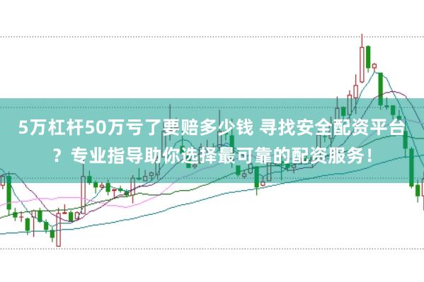 5万杠杆50万亏了要赔多少钱 寻找安全配资平台？专业指导助你选择最可靠的配资服务！