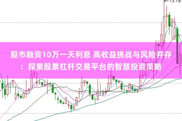 股市融资10万一天利息 高收益挑战与风险并存:探索股票杠杆交易平台的智慧投资策略