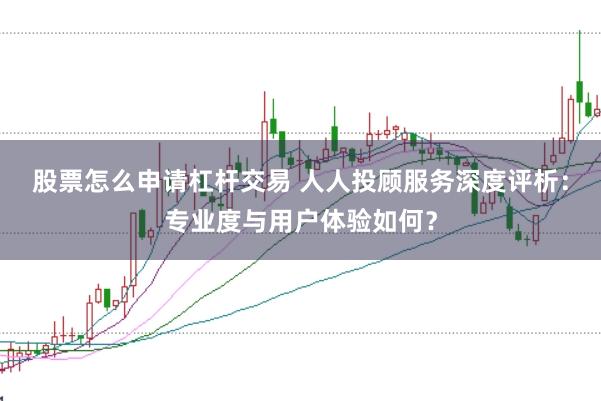 股票怎么申请杠杆交易 人人投顾服务深度评析:专业度与用户体验如何?