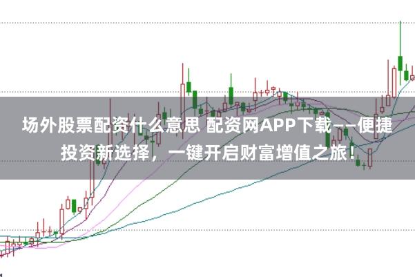 场外股票配资什么意思 配资网APP下载——便捷投资新选择,一键开启财富增值之旅!