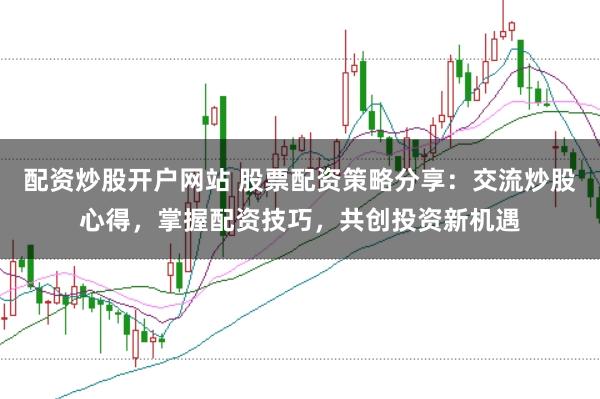 配资炒股开户网站 股票配资策略分享:交流炒股心得,掌握配资技巧,共创投资新机遇