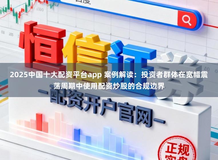 2025中国十大配资平台app 案例解读：投资者群体在宽幅震荡周期中使用配资炒股的合规边界