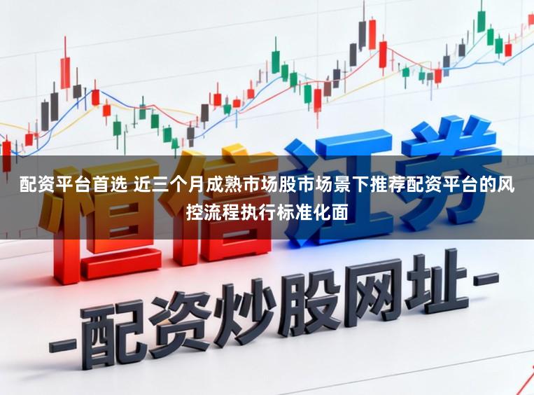 配资平台首选 近三个月成熟市场股市场景下推荐配资平台的风控流程执行标准化面