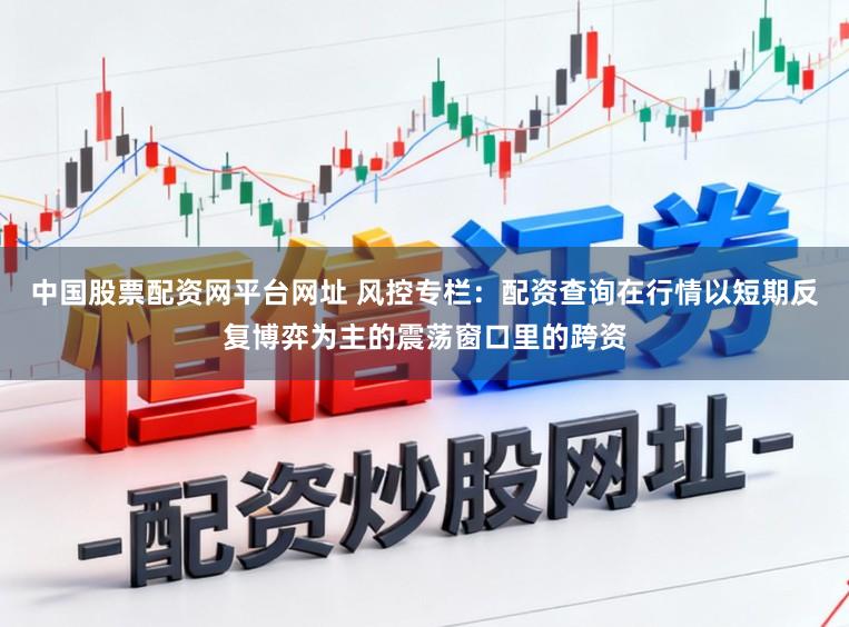 中国股票配资网平台网址 风控专栏：配资查询在行情以短期反复博弈为主的震荡窗口里的跨资