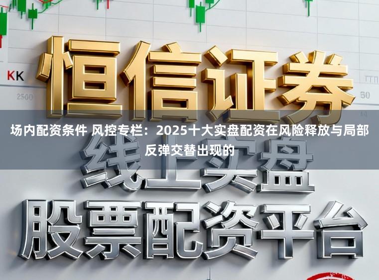 场内配资条件 风控专栏:2025十大实盘配资在风险释放与局部反弹交替出现的