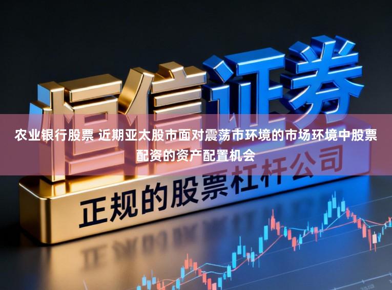 农业银行股票 近期亚太股市面对震荡市环境的市场环境中股票配资的资产配置机会