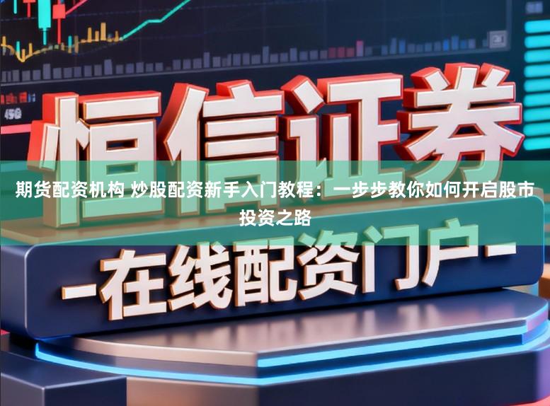 期货配资机构 炒股配资新手入门教程：一步步教你如何开启股市投资之路