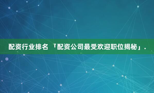 配资行业排名 「配资公司最受欢迎职位揭秘」.